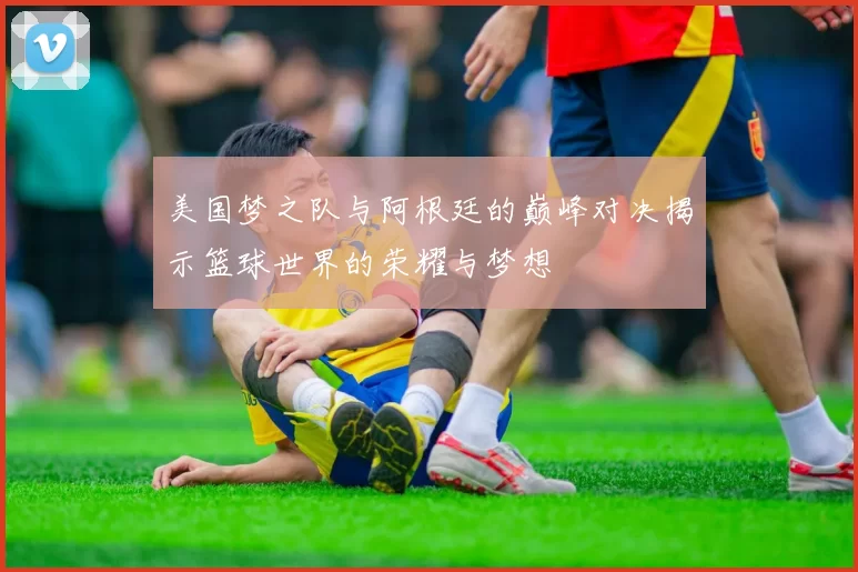 美国梦之队与阿根廷的巅峰对决揭示篮球世界的荣耀与梦想