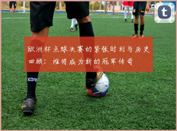 欧洲杯点球决赛的紧张时刻与历史回顾：谁将成为新的冠军传奇