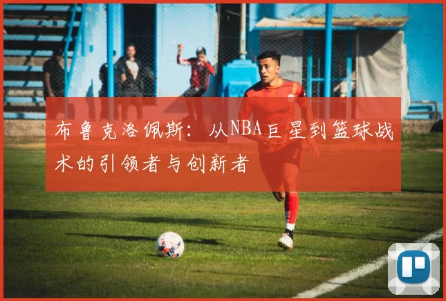 布鲁克洛佩斯：从NBA巨星到篮球战术的引领者与创新者