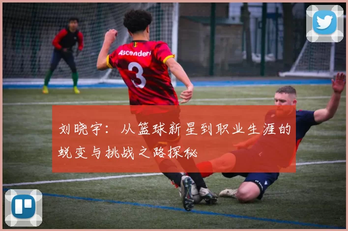 刘晓宇：从篮球新星到职业生涯的蜕变与挑战之路探秘