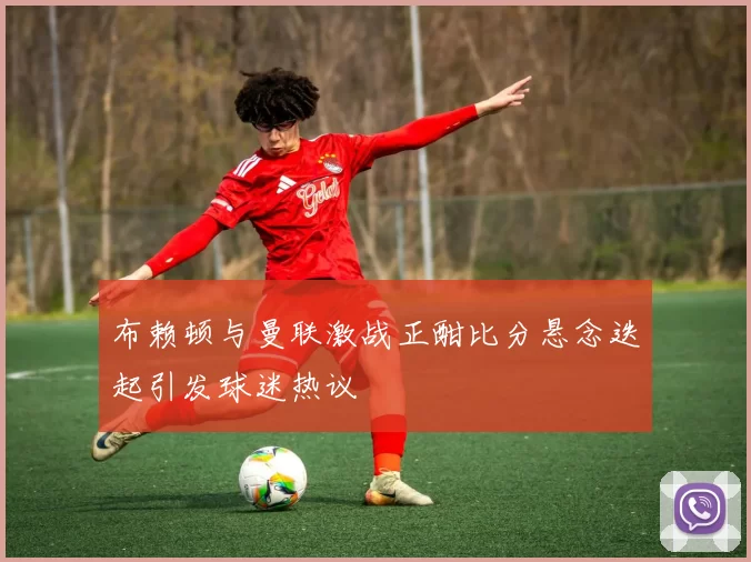 布赖顿与曼联激战正酣比分悬念迭起引发球迷热议